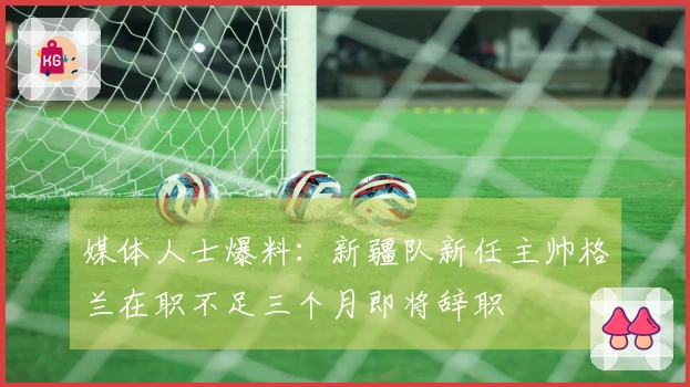 媒体人士爆料：新疆队新任主帅格兰在职不足三个月即将辞职