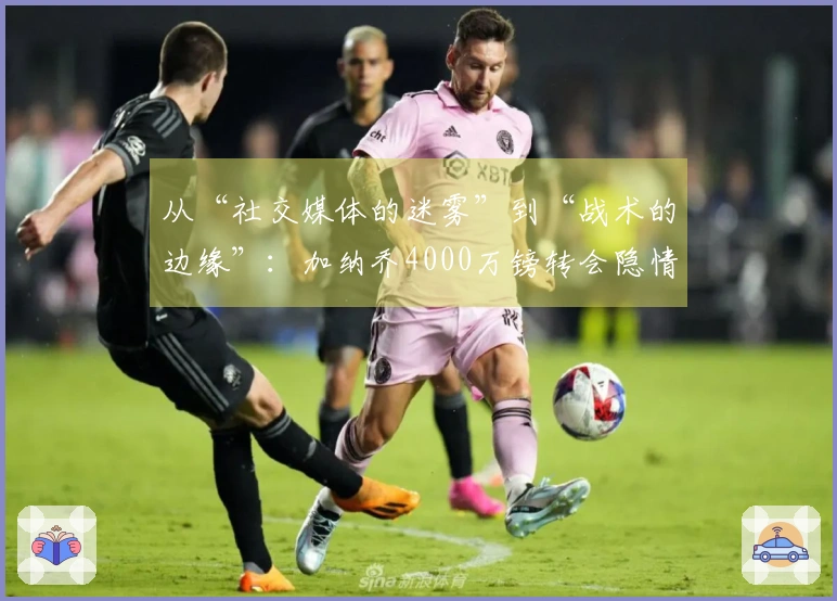 从“社交媒体的迷雾”到“战术的边缘”：加纳乔4000万镑转会隐情解析！