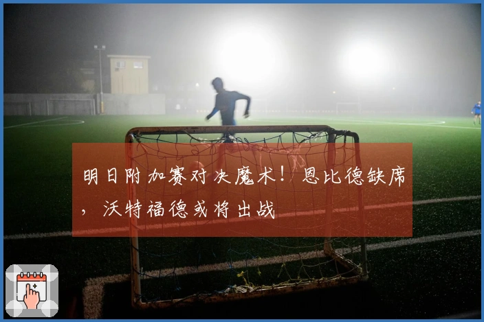 明日附加赛对决魔术！恩比德缺席，沃特福德或将出战