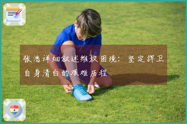 张浩详细叙述维权困境：坚定捍卫自身清白的艰难历程