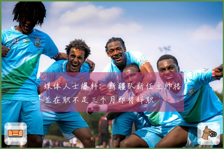媒体人士爆料：新疆队新任主帅格兰在职不足三个月即将辞职