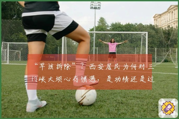 “早该拆除”？西安居民为何对三门峡大坝心存愤懑，是功绩还是过失？