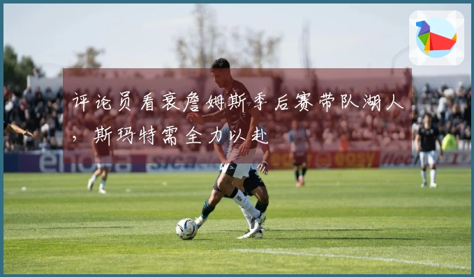 评论员看衰詹姆斯季后赛带队湖人，斯玛特需全力以赴
