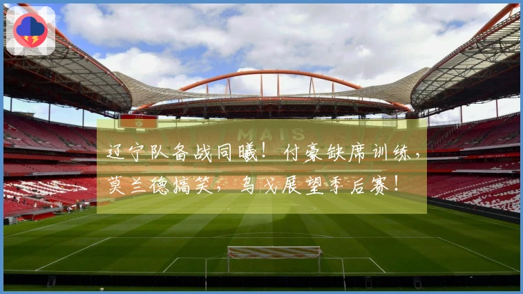 辽宁队备战同曦！付豪缺席训练，莫兰德搞笑，乌戈展望季后赛！