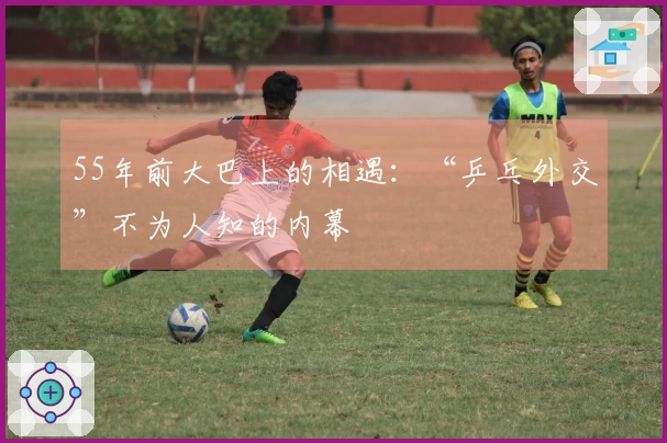 55年前大巴上的相遇：“乒乓外交”不为人知的内幕