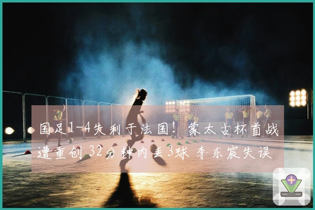 国足1-4失利于法国！蒙太古杯首战遭重创 32分钟内丢3球 李东宸失误致胜利失望