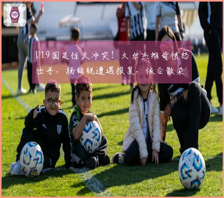 U19国足惊天冲突！久尔杰维奇愤怒出手，杨铭锐遭遇报复，依合散染黄牌